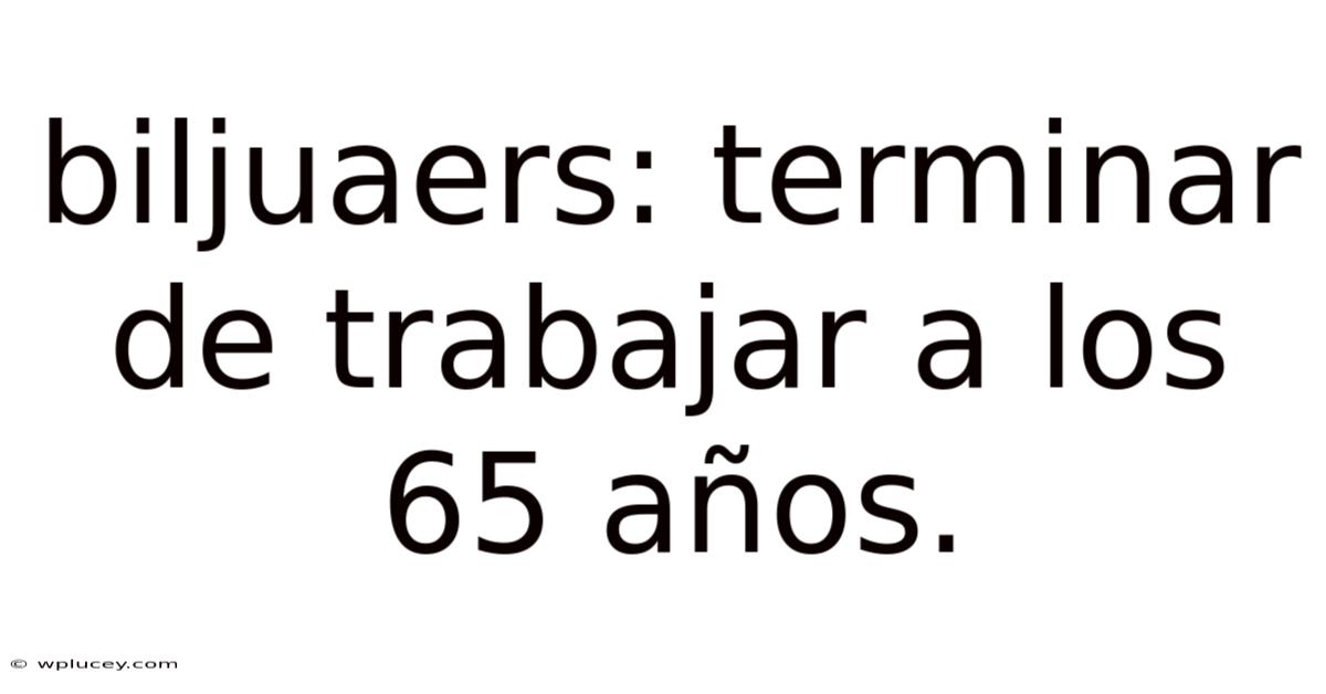 Biljuaers: Terminar De Trabajar A Los 65 Años.